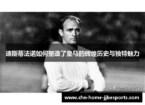 迪斯蒂法诺如何塑造了皇马的辉煌历史与独特魅力