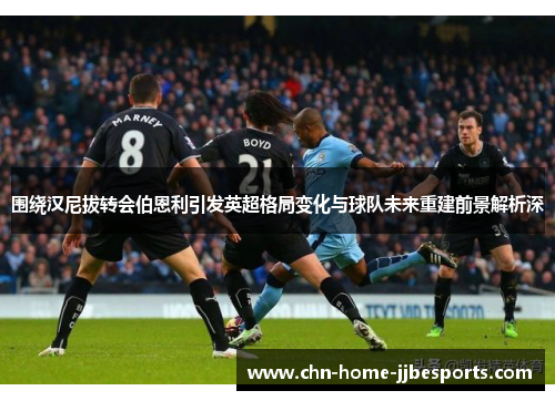 围绕汉尼拔转会伯恩利引发英超格局变化与球队未来重建前景解析深 围绕汉尼拔转会伯恩利引发英超格局变化与球队未来重建前景解析深