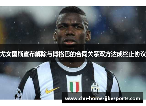尤文图斯宣布解除与博格巴的合同关系双方达成终止协议