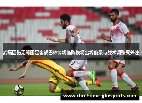 武磊因伤无缘国足客战巴林锋线临阵换将出线前景与战术调整受关注