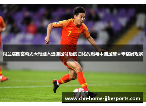 阿兰洛国富蒋光太相继入选国足背后的归化战略与中国足球未来格局观察 阿兰洛国富蒋光太相继入选国足背后的归化战略与中国足球未来格局观察