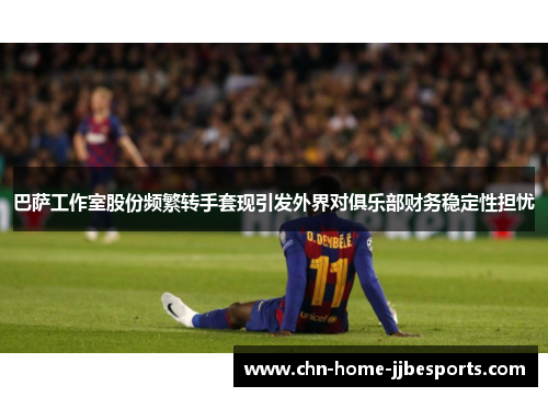 巴萨工作室股份频繁转手套现引发外界对俱乐部财务稳定性担忧