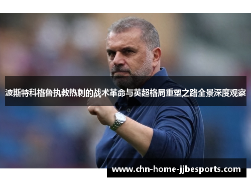波斯特科格鲁执教热刺的战术革命与英超格局重塑之路全景深度观察 波斯特科格鲁执教热刺的战术革命与英超格局重塑之路全景深度观察